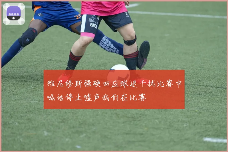 维尼修斯强硬回应球迷干扰比赛中喊话停止嘘声我们在比赛