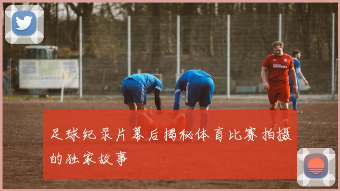 足球纪录片幕后揭秘体育比赛拍摄的独家故事