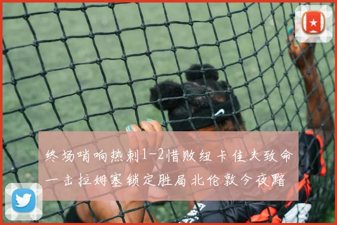 终场哨响热刺1-2惜败纽卡佳夫致命一击拉姆塞锁定胜局北伦敦今夜黯然神伤