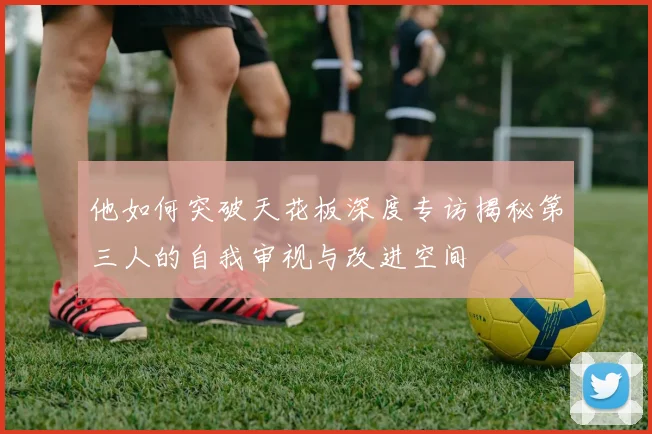 他如何突破天花板深度专访揭秘第三人的自我审视与改进空间