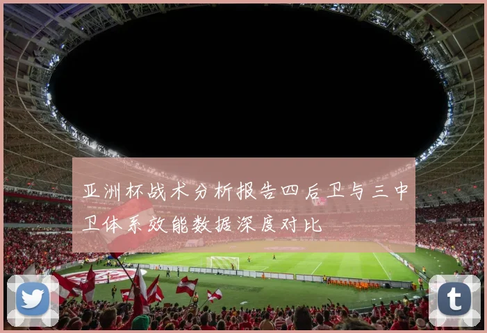 亚洲杯战术分析报告四后卫与三中卫体系效能数据深度对比