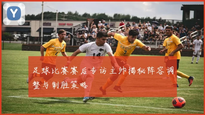 足球比赛赛后专访主帅揭秘阵容调整与制胜策略